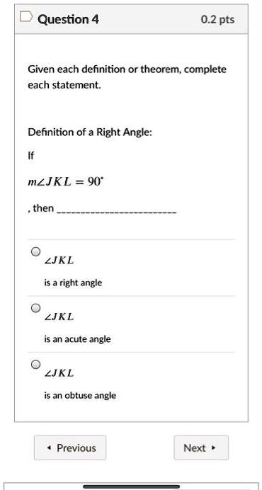 Question 4
0.2 pts
Given each definition or theorem, complete
each statement.
Definition of a Right Angle:
If
m∠JKL = 90°
, then
∠JKL
is a right angle
∠JKL
is an acute angle
∠JKL
is an obtuse angle
Previous
Next