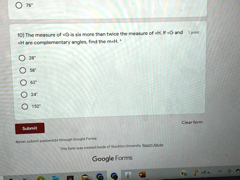 76
10) The measure of <G is six more than twice the measure of <H. If <G and 1 point
<H are complementary angles, find the m<H. *
? 28
? 58
? 62
? 24
152
Submit
Never submit passwords through Google Forms.
This form was created inside of Stockton University. Report Abuse
Google Forms
Clear form
W
off a....