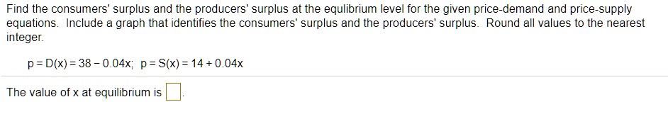 Find the consumers' surplus and the producers' surplus at the equilibrium level for the given price-demand and price-supply equations. Include a graph that identifies the consumers' surplus and the producers' surplus. Round all values to the nearest integer.

p = D(x) = 38 - 0.04x; p = S(x) = 14 + 0.04x

The value of x at equilibrium is