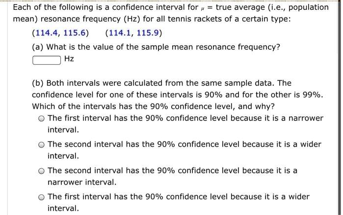 Each of the following is a confidence interval for ? = true average (i.e., population mean) resonance frequency (Hz) for all tennis rackets of a certain type:
(114.4, 115.6) (114.1, 115.9)
(a) What is the value of the sample mean resonance frequency?
Hz
(b) Both intervals were calculated from the same sample data. The confidence level for one of these intervals is 90% and for the other is 99%. Which of the intervals has the 90% confidence level, and why?
The first interval has the 90% confidence level because it is a narrower interval.
The second interval has the 90% confidence level because it is a wider interval.
The second interval has the 90% confidence level because it is a narrower interval.
The first interval has the 90% confidence level because it is a wider interval.