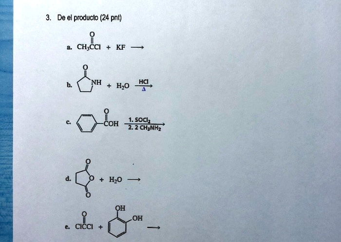 3. De el producto (24 pnt)

a. CH3CCl + KF ->

b. NH + H2O –HCl/delta–>

c. COH –1. SOCl2 / 2. 2 CH3NH2–>

d. O + H2O ->

e. ClCCl + OH OH ->