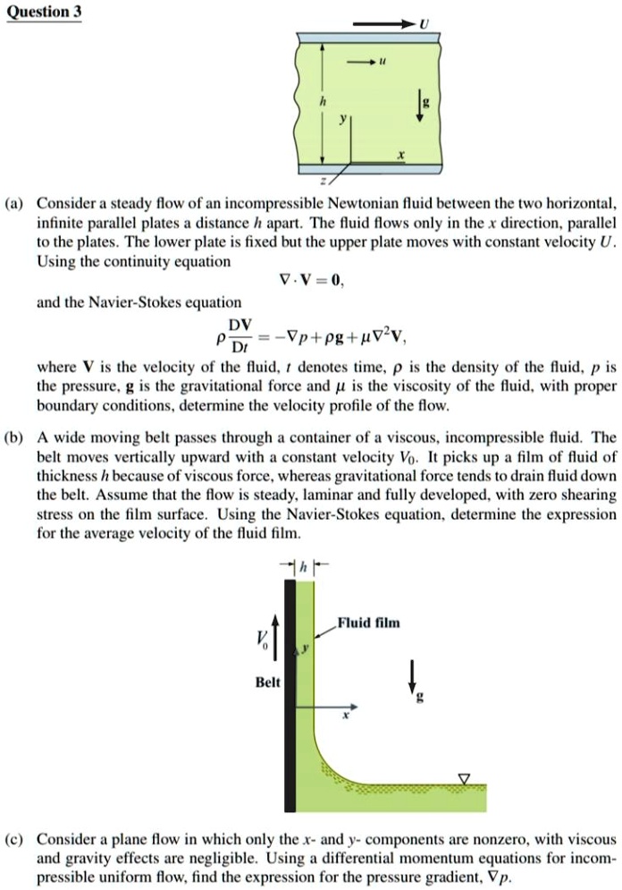 Question 3
U
(a) Consider a steady flow of an incompressible Newtonian fluid between the two horizontal,
infinite parallel plates a distance h apart. The fluid flows only in the x direction, parallel
to the plates. The lower plate is fixed but the upper plate moves with constant velocity U.
Using the continuity equation
∇·𝐕 = 0,
and the Navier-Stokes equation
ρ(D𝐕)/(Dt) = -∇ p + ρ𝐠 + μ∇^2 𝐕,
where 𝐕 is the velocity of the fluid, t denotes time, ρ is the density of the fluid, p is
the pressure, 𝐠 is the gravitational force and μ is the viscosity of the fluid, with proper
boundary conditions, determine the velocity profile of the flow.
(b) A wide moving belt passes through a container of a viscous, incompressible fluid. The
belt moves vertically upward with a constant velocity V0. It picks up a film of fluid of
thickness h because of viscous force, whereas gravitational force tends to drain fluid down
the belt. Assume that the flow is steady, laminar and fully developed, with zero shearing
stress on the film surface. Using the Navier-Stokes equation, determine the expression
for the average velocity of the fluid film.
Belt
h
Fluid film
(c) Consider a plane flow in which only the x- and y- components are nonzero, with viscous
and gravity effects are negligible. Using a differential momentum equations for incom-
pressible uniform flow, find the expression for the pressure gradient, ∇ p.