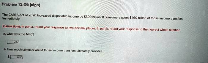 Problem 12-09 (algo)
The CARES Act of 2020 increased disposable income by 600 billion. If consumers spent460 billion of those income transfers immediately.
Instructions: In part a, round your response to two decimal places. In part b, round your response to the nearest whole number.
a. what was the MPC?
0.77
b. how much stimulus would those income transfers ultimately provide?
462