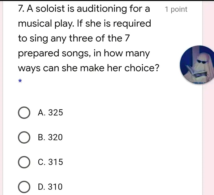7. A soloist is auditioning for a musical play. If she is required to sing any three of the 7 prepared songs, in how many ways can she make her choice?
1 point
* 
A. 325
B. 320
C. 315
D. 310