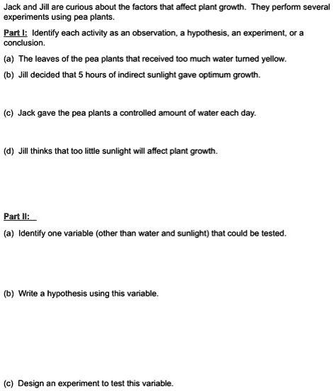 Jack and Jill are curious about the factors that affect plant growth. They perform several experiments using pea plants.

Part I: Identify each activity as an observation, a hypothesis, an experiment, or a conclusion.
(a) The leaves of the pea plants that received too much water turned yellow.
(b) Jill decided that 5 hours of indirect sunlight gave optimum growth.
(c) Jack gave the pea plants a controlled amount of water each day.
(d) Jill thinks that too little sunlight will affect plant growth.

Part II:
(a) Identify one variable (other than water and sunlight) that could be tested.
(b) Write a hypothesis using this variable.
(c) Design an experiment to test this variable.