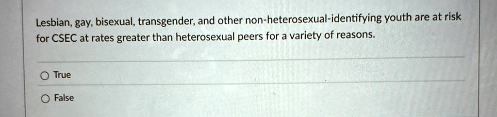 Lesbian, gay, bisexual, transgender, and other non-heterosexual-identifying youth are at risk for CSEC at rates greater than heterosexual peers for a variety of reasons.
O True
O False
