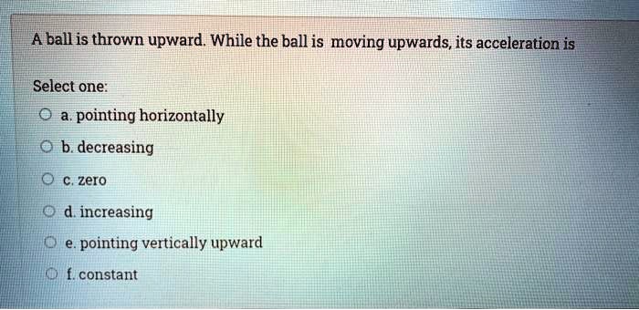 A ball is thrown upward. While the ball is moving upwards, its acceleration is
Select one:
a. pointing horizontally
b. decreasing
c. zero
d. increasing
e. pointing vertically upward
f. constant