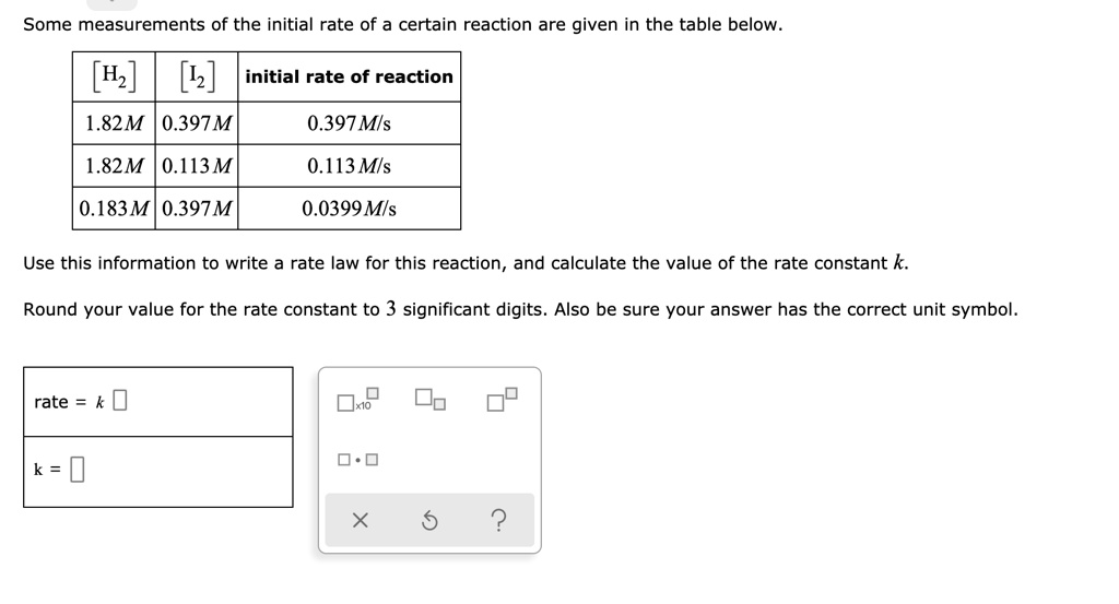 Some measurements of the initial rate of a certain reaction are given in the table below.

[H2] [I2] initial rate of reaction
1.82 M 0.397 M 0.397 M/s
1.82 M 0.113 M 0.113 M/s
0.183 M 0.397 M 0.0399 M/s

Use this information to write a rate law for this reaction, and calculate the value of the rate constant k.

Round your value for the rate constant to 3 significant digits. Also be sure your answer has the correct unit symbol.

rate = k
k =