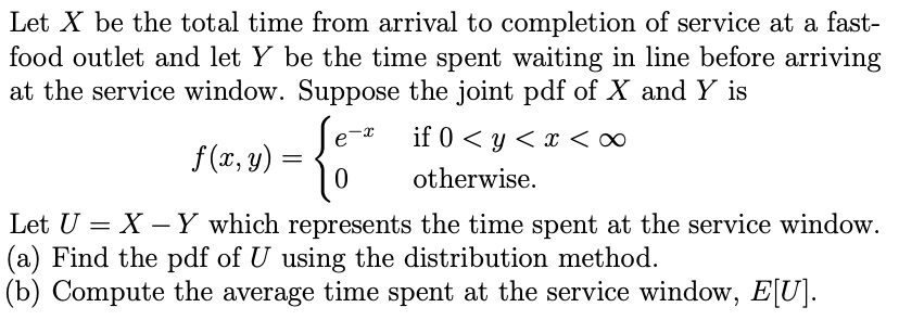 Let X be the total time from arrival to completion of service at a fast-food outlet and let Y be the time spent waiting in line before arriving at the service window. Suppose the joint pdf of X and Y is f(x, y) =  e^-x if 0 < y < x < ?; 0 otherwise. Let U = X - Y which represents the time spent at the service window. (a) Find the pdf of U using the distribution method. (b) Compute the average time spent at the service window, E[U].