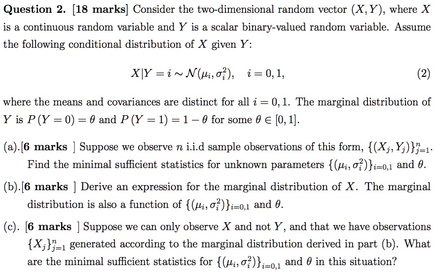 Question 2. [18 marks] Consider the two-dimensional random vector (X, Y), where X is a continuous random variable and Y is a scalar binary-valued random variable. Assume the following conditional distribution of X given Y:

X|Y = i   N(?i, ?i^2), i = 0, 1, (2)

where the means and covariances are distinct for all i = 0, 1. The marginal distribution of Y is P(Y = 0) = ? and P(Y = 1) = 1 - ? for some ? ? [0, 1].

(a). [6 marks ] Suppose we observe n i.i.d sample observations of this form, (Xj, Yj)^nj=1.
Find the minimal sufficient statistics for unknown parameters (?i, ?i^2)i=0,1 and ?.

(b). [6 marks ] Derive an expression for the marginal distribution of X. The marginal
distribution is also a function of (?i, ?i^2)i=0,1 and ?.

(c). [6 marks ] Suppose we can only observe X and not Y, and that we have observations
Xj^nj=1 generated according to the marginal distribution derived in part (b). What
are the minimal sufficient statistics for (?i, ?i^2)i=0,1 and ? in this situation?