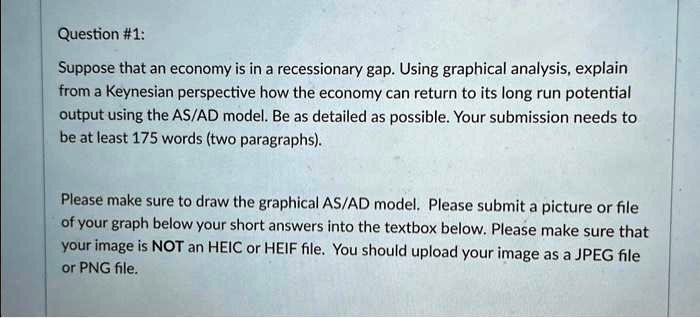 Question #1:
Suppose that an economy is in a recessionary gap. Using graphical analysis, explain
from a Keynesian perspective how the economy can return to its long run potential
output using the AS/AD model. Be as detailed as possible. Your submission needs to
be at least 175 words (two paragraphs).
Please make sure to draw the graphical AS/AD model. Please submit a picture or file
of your graph below your short answers into the textbox below. Please make sure that
your image is NOT an HEIC or HEIF file. You should upload your image as a JPEG file
or PNG file.