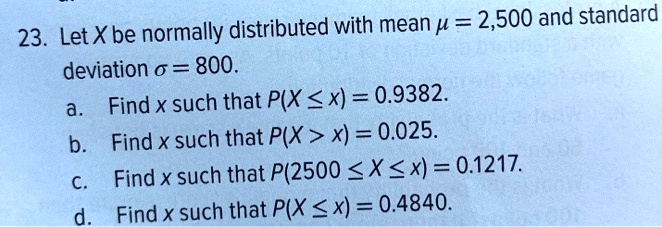 23. Let X be normally distributed with mean ? = 2,500 and standard deviation ? = 800.
a. Find x such that P(X ? x) = 0.9382.
b. Find x such that P(X > x) = 0.025.
c. Find x such that P(2500 ? X ? x) = 0.1217.
d. Find x such that P(X ? x) = 0.4840.