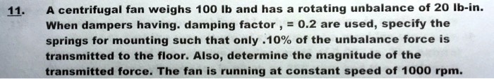 A centrifugal fan weighs 100 lb and has a rotating unbalance of 20 lb-in. When dampers having. damping factor , = 0.2 are used, specify the springs for mounting such that only .10% of the unbalance force is transmitted to the floor. Also, determine the magnitude of the transmitted force. The fan is running at constant speed of 1000 rpm.