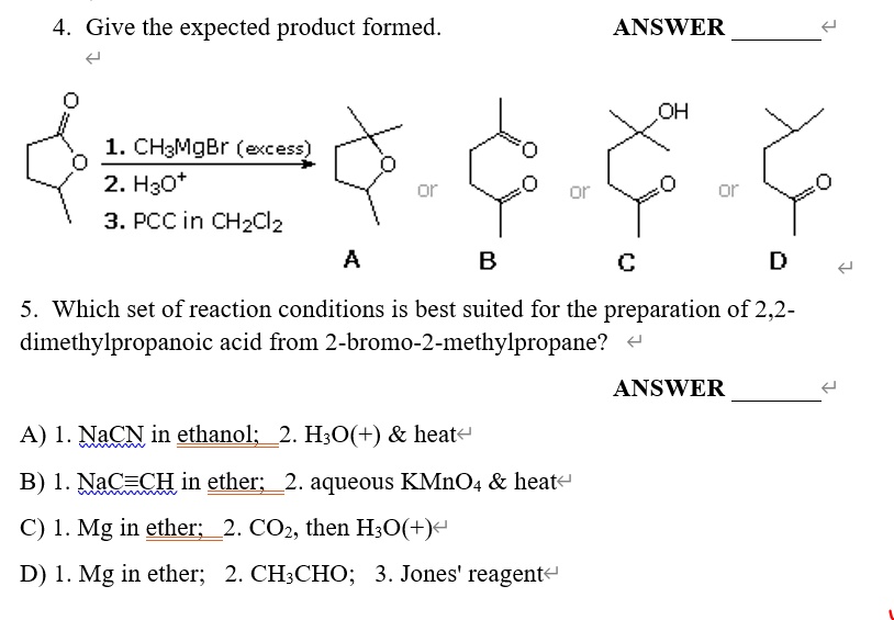 4. Give the expected product formed. ANSWER 

1. CH3MgBr (excess)
2. H3O+
3. PCC in CH2Cl2

A or B or C or D

5. Which set of reaction conditions is best suited for the preparation of 2,2-dimethylpropanoic acid from 2-bromo-2-methylpropane? ANSWER 
A) 1. NaCN in ethanol; 2. H3O(+)     heat
B) 1. NaC?CH in ether; 2. aqueous KMnO4     heat
C) 1. Mg in ether; 2. CO2, then H3O(+)
D) 1. Mg in ether; 2. CH3CHO; 3. Jones' reagent