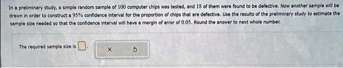 In a preliminary study, a simple random sample of 100 computer chips was tested, and 18 of them were found to be defective. Now another sample will be drawn in order to construct a 95% confidence interval for the proportion of chips that are defective. Use the results of the preliminary study to estimate the sample size needed so that the confidence interval will have a margin of error of 0.05. Round the answer to next whole number. The required sample size is .
