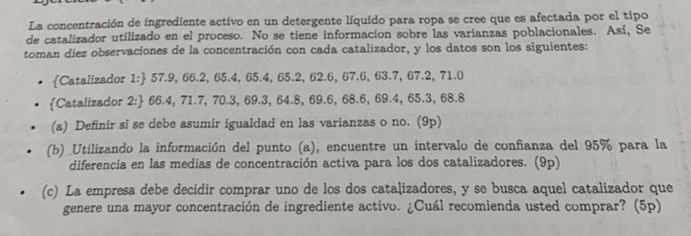 La concentración de ingrediente activo en un detergente líquido para ropa se cree que es afectada por el tipo de catalizador utilizado en el proceso. No se tiene informacion sobre las varianzas poblacionales. Así, Se toman diez observaciones de la concentración con cada catalizador, y los datos son los siguientes:
- {Catalizador 1:} 57.9, 66.2, 65.4, 65.4, 65.2, 62.6, 67.6, 63.7,67.2,71.0
- {Catalizador 2:} 66.4, 71.7, 70.3, 69.3,64.8,69.6,68.6,69.4,65.3,68.8
- (a) Definir si se debe asumir igualdad en las varianzas o no. (9p)
- (b) Utilizando la información del punto (a), encuentre un intervalo de confianza del 95 % para la diferencia en las medias de concentración activa para los dos catalizadores. (9p)
- (c) La empresa debe decidir comprar uno de los dos catalizadores, y se busca aquel catalizador que genere una mayor concentración de ingrediente activo. ¿Cuál recomienda usted comprar? (5p)