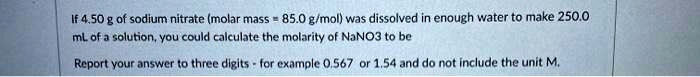 If 4.50 g of sodium nitrate (molar mass = 85.0 g/mol) was dissolved in enough water to make 250.0 mL of a solution, you could calculate the molarity of NaNO3 to be
Report your answer to three digits - for example 0.567 or 1.54 and do not include the unit M.