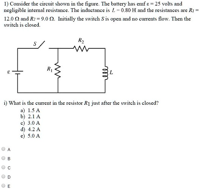 1) Consider the circuit shown in the figure. The battery has emf varepsilon = 25 volts and negligible internal resistance. The inductance is L = 0.80 H and the resistances are R1 = 12.0 Omega and R2 = 9.0 Omega. Initially the switch S is open and no currents flow. Then the switch is closed.

i) What is the current in the resistor R1 just after the switch is closed?
a) 1.5 A
b) 2.1 A
c) 3.0 A
d) 4.2 A
e) 5.0 A