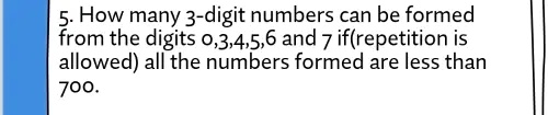 5. How many 3-digit numbers can be formed from the digits 0,3,4,5,6 and 7 if(repetition is allowed) all the numbers formed are less than 700.