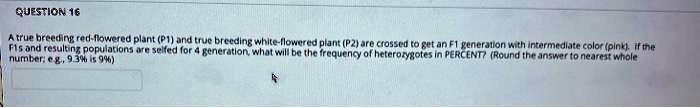 A true breeding red-flowered plant (P1) and true breeding white-flowered plant (P2) are crossed to get an F1 generation with intermediate color (pink). If the F1s and resulting populations are selfed for 4 generation, what will be the frequency of heterozygotes in PERCENT? (Round the answer to nearest whole number; e.g., 9.3% is 9%)