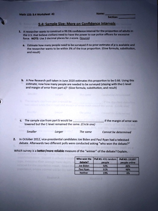 Math 133: 9.4 Worksheet #2
Name:
Section:
9.4: Sample Size; More on Confidence Intervals
1. A researcher wants to construct a 99.5% confidence interval for the proportion of adults in
the U.S. that believe civilians need to have the power to sue police officers for excessive
force. NOTE: Use 3 decimal places for z-score. (Source)
a. Estimate how many people need to be surveyed if no prior estimate of p is available and
the researcher wants to be within 3% of the true proportion. (Give formula, substitution,
and result)
b. A Pew Research poll taken in June 2020 estimates this proportion to be 0.66. Using this
estimate, now how many people are needed to be surveyed (staying with the C-level
and margin of error from part a)? (Give formula, substitution, and result)
c. The sample size from part b would be
lowered but the C-level remained the same. (Circle one)
if the margin of error was
Smaller
Larger
The same
Cannot be determined
2. In October 2012, vice-presidential candidates Joe Biden and Paul Ryan had a televised
debate. Afterwards two different polls were conducted asking "who won the debate?"
Which survey is a better/more reliable measure of the "winner" of the debate? Explain.
Who won the Poll #1: 431 random
de bate?
people
Poll #2: 191897
people online
Joe Biden
50%
46%
Paul Ryan
31%
48%
Neither
19%
6%