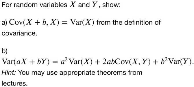 For random variables X and Y, show:
a) Cov(X + b, X) = Var(X) from the definition of
covariance.
b)
Var(aX + bY) = a^2Var(X) + 2abCov(X, Y) + b^2Var(Y).
Hint: You may use appropriate theorems from
lectures.