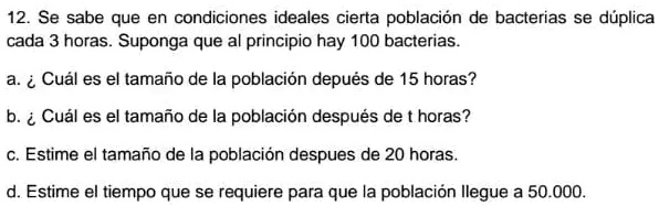 12. Se sabe que en condiciones ideales cierta población de bacterias se duplica cada 3 horas. Suponga que al principio hay 100 bacterias.
a. ¿Cuál es el tamaño de la población después de 15 horas?
b. ¿Cuál es el tamaño de la población después de t horas?
c. Estime el tamaño de la población después de 20 horas.
d. Estime el tiempo que se requiere para que la población llegue a 50.000.