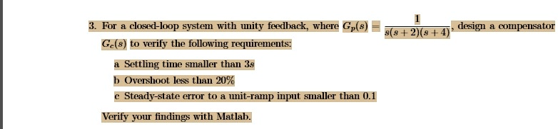 3. For a closed-loop system with unity feedback, where Gp(s) = (1)/(s(s+2)(s+4)), design a compensator Gc(s) to verify the following requirements:
a Settling time smaller than 3s
b Overshoot less than 20%
c Steady-state error to a unit-ramp input smaller than 0.1
Verify your findings with Matlab.
