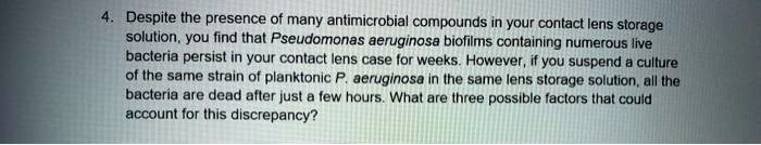 Despite the presence of many antimicrobial compounds in your contact lens storage solution, you find that Pseudomonas aeruginosa biofilms containing numerous live bacteria persist in your contact lens case for weeks. However, if you suspend a culture of the same strain of planktonic P. aeruginosa in the same lens storage solution, all the bacteria are dead after just a few hours. What are three possible factors that could account for this discrepancy?