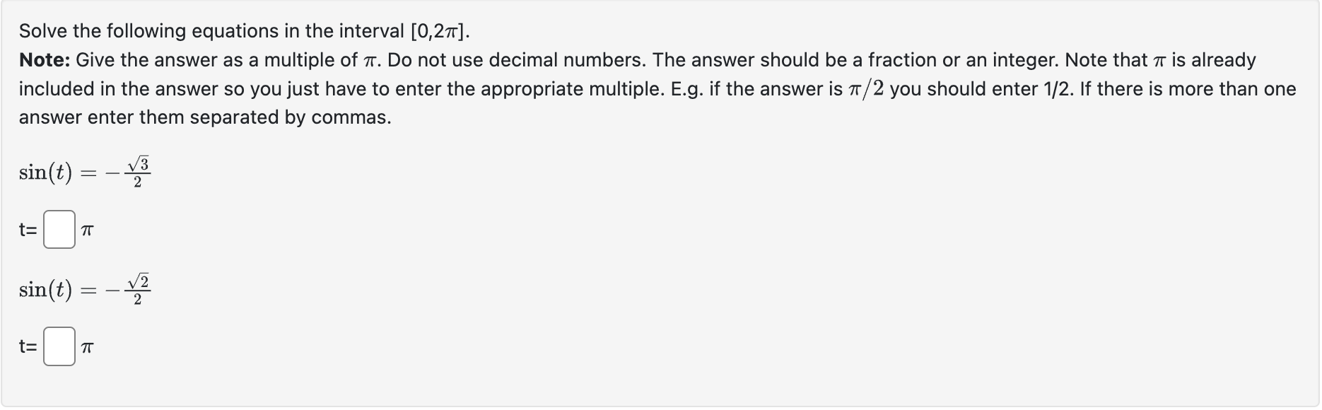 Solve the following equations in the interval ( [0,2 pi] ).
Note: Give the answer as a multiple of ( pi ). Do not use decimal numbers. The answer should be a fraction or an integer. Note that ( pi ) is already included in the answer so you just have to enter the appropriate multiple. E.g. if the answer is ( pi / 2 ) you should enter ( 1 / 2 ). If there is more than one answer enter them separated by commas.
[
eginarrayl
sin (t)=-fracsqrt32 mathrmt=square pi sin (t)=-fracsqrt22 mathrmt=square pi
endarray
]