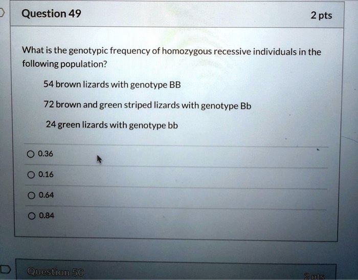 Question 49
2 pts
What is the genotypic frequency of homozygous recessive individuals in the
following population?
54 brown lizards with genotype BB
72 brown and green striped lizards with genotype Bb
24 green lizards with genotype bb
0.36
0.16
0.64
0.84