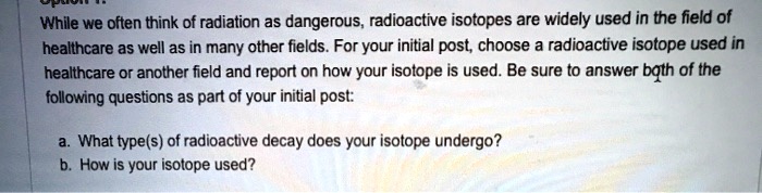 While we often think of radiation as dangerous, radioactive isotopes are widely used in the field of healthcare as well as in many other fields. For your initial post, choose a radioactive isotope used in healthcare or another field and report on how your isotope is used. Be sure to answer both of the following questions as part of your initial post:

a. What type(s) of radioactive decay does your isotope undergo?
b. How is your isotope used?