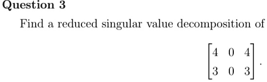 Question 3
Find a reduced singular value decomposition of
< b m a t r i x >.