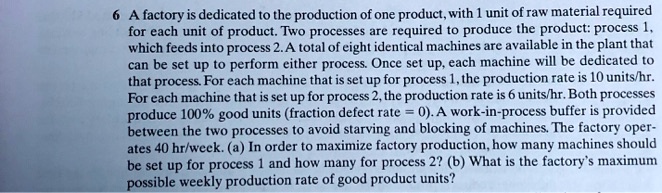 6 A factory is dedicated to the production of one product, with 1 unit of raw material required
for each unit of product. Two processes are required to produce the product: process 1,
which feeds into process 2. A total of eight identical machines are available in the plant that
can be set up to perform either process. Once set up, each machine will be dedicated to
that process. For each machine that is set up for process 1, the production rate is 10 units/hr.
For each machine that is set up for process 2, the production rate is 6 units/hr. Both processes
produce 100% good units (fraction defect rate = 0). A work-in-process buffer is provided
between the two processes to avoid starving and blocking of machines. The factory oper-
ates 40 hr/week. (a) In order to maximize factory production, how many machines should
be set up for process 1 and how many for process 2? (b) What is the factory's maximum
possible weekly production rate of good product units?