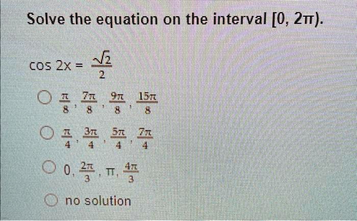 Solve the equation on the interval [0, 2?).
cos 2x = (√(2))/(2)
(π)/(8), (7π)/(8), (9π)/(8), (15π)/(8)
(π)/(4), (3π)/(4), (5π)/(4), (7π)/(4)
0, (2π)/(3), π, (4π)/(3)
no solution
