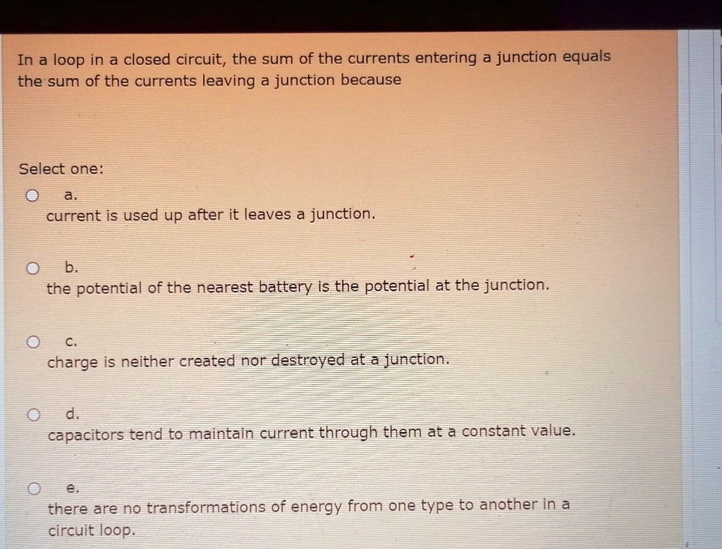 In a loop in a closed circuit, the sum of the currents entering a junction equals the sum of the currents leaving a junction because
Select one:
a.
current is used up after it leaves a junction.
b.
the potential of the nearest battery is the potential at the junction.
c.
charge is neither created nor destroyed at a junction.
d.
capacitors tend to maintain current through them at a constant value.
e.
there are no transformations of energy from one type to another in a circuit loop.
