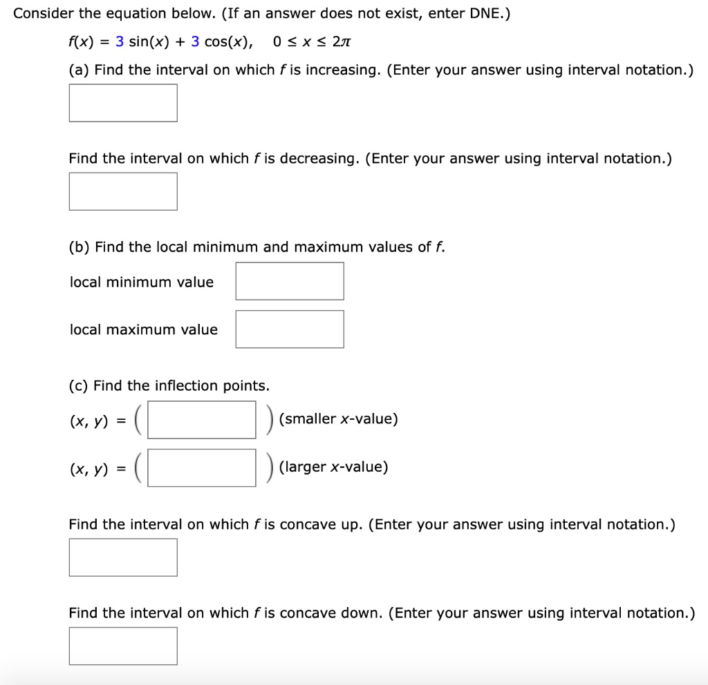 Consider the equation below. (If an answer does not exist, enter DNE.)
f(x) = 3 sin(x) + 3 cos(x), 0 ? x ? 2?
(a) Find the interval on which f is increasing. (Enter your answer using interval notation.)
Find the interval on which f is decreasing. (Enter your answer using interval notation.)
(b) Find the local minimum and maximum values of f.
local minimum value
local maximum value
(c) Find the inflection points.
(x, y) = ( ) (smaller x-value)
(x, y) = ( ) (larger x-value)
Find the interval on which f is concave up. (Enter your answer using interval notation.)
Find the interval on which f is concave down. (Enter your answer using interval notation.)