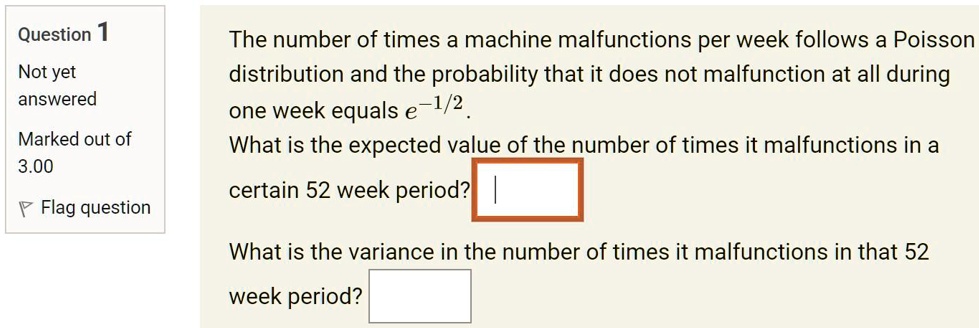 The number of times a machine malfunctions per week follows a Poisson distribution and the probability that it does not malfunction at all during one week equals e^-1/2.
What is the expected value of the number of times it malfunctions in a certain 52 week period?

What is the variance in the number of times it malfunctions in that 52 week period?