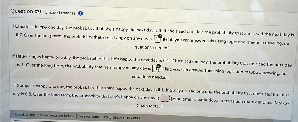 Question #9: Unsaved changes
If Claude is happy one day, the probability that she's happy the next day is 1. If she's sad one day, the probability that she's sad the next day is
0.7. Over the long term, the probability that she's happy on any day is
(Hint: you can answer this using logic and maybe a drawing, no
equations needed.)
If Hau-Tieng is happy one day, the probability that he's happy the next day is 0.1. If he's sad one day, the probability that he's sad the next day
is 1. Over the long term, the probability that he's happy on any day is
(Hint: you can answer this using logic and maybe a drawing, no
equations needed.)
If Suraya is happy one day, the probability that she's happy the next day is 0.1. If Suraya is sad one day, the probability that she's sad the next
day is 0.8. Over the long term, the probability that she's happy on any day is
(Hint: time to write down a transition matrix and use Markov
Chain tools...)
Blank 1: Input an expression below (YOU MAY ROUND TO 3 DECIMAL PLACES)