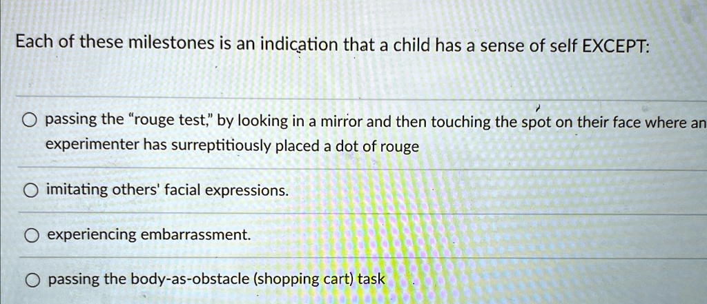 Each of these milestones is an indication that a child has a sense of self EXCEPT:
passing the "rouge test," by looking in a mirror and then touching the spot on their face where an
experimenter has surreptitiously placed a dot of rouge
imitating others' facial expressions.
experiencing embarrassment.
passing the body-as-obstacle (shopping cart) task