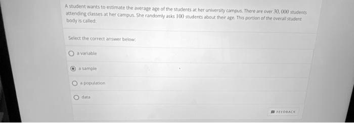 A student wants to estimate the average age of the students at her university campus. There are over 30, 000 students attending classes at her campus. She randomly asks 100 students about their age. This portion of the overall student body is called:
Select the correct answer below:
a variable
a sample
a population
data
