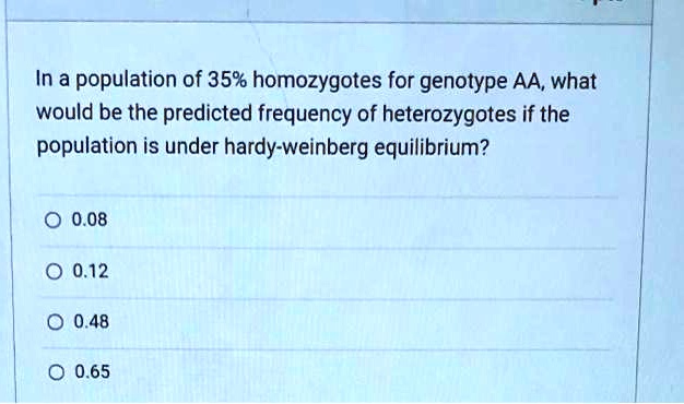 In a population of 35% homozygotes for genotype AA, what
would be the predicted frequency of heterozygotes if the
population is under hardy-weinberg equilibrium?

0.08
0.12
0.48
0.65