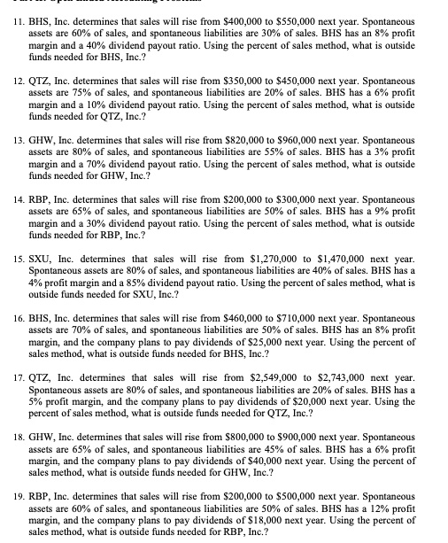 11. BHS, Inc. determines that sales will rise from 400,000 to550,000 next year. Spontaneous assets are 60% of sales, and spontaneous liabilities are 30% of sales. BHS has an 8% profit margin and a 40% dividend payout ratio. Using the percent of sales method, what is outside funds needed for BHS, Inc.?

12. QTZ, Inc. determines that sales will rise from 350,000 to450,000 next year. Spontaneous assets are 75% of sales, and spontaneous liabilities are 20% of sales. BHS has a 6% profit margin and a 10% dividend payout ratio. Using the percent of sales method, what is outside funds needed for QTZ, Inc.?

13. GHW, Inc. determines that sales will rise from 820,000 to960,000 next year. Spontaneous assets are 80% of sales, and spontaneous liabilities are 55% of sales. BHS has a 3% profit margin and a 70% dividend payout ratio. Using the percent of sales method, what is outside funds needed for GHW, Inc.?

14. RBP, Inc. determines that sales will rise from 200,000 to300,000 next year. Spontaneous assets are 65% of sales, and spontaneous liabilities are 50% of sales. BHS has a 9% profit margin and a 30% dividend payout ratio. Using the percent of sales method, what is outside funds needed for RBP, Inc.?

15. SXU, Inc. determines that sales will rise from 1,270,000 to1,470,000 next year. Spontaneous assets are 80% of sales, and spontaneous liabilities are 40% of sales. BHS has a 4% profit margin and a 85% dividend payout ratio. Using the percent of sales method, what is outside funds needed for SXU, Inc.?

16. BHS, Inc. determines that sales will rise from 460,000 to710,000 next year. Spontaneous assets are 70% of sales, and spontaneous liabilities are 50% of sales. BHS has an 8% profit margin, and the company plans to pay dividends of $25,000 next year. Using the percent of sales method, what is outside funds needed for BHS, Inc.?

17. QTZ, Inc. determines that sales will rise from 2,549,000 to2,743,000 next year. Spontaneous assets are 80% of sales, and spontaneous liabilities are 20% of sales. BHS has a 5% profit margin, and the company plans to pay dividends of $20,000 next year. Using the percent of sales method, what is outside funds needed for QTZ, Inc.?

18. GHW, Inc. determines that sales will rise from 800,000 to900,000 next year. Spontaneous assets are 65% of sales, and spontaneous liabilities are 45% of sales. BHS has a 6% profit margin, and the company plans to pay dividends of $40,000 next year. Using the percent of sales method, what is outside funds needed for GHW, Inc.?

19. RBP, Inc. determines that sales will rise from 200,000 to500,000 next year. Spontaneous assets are 60% of sales, and spontaneous liabilities are 50% of sales. BHS has a 12% profit margin, and the company plans to pay dividends of $18,000 next year. Using the percent of sales method, what is outside funds needed for RBP, Inc.?