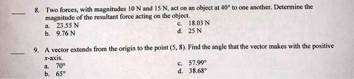 8. Two forces, with magnitudes 10 N and 15 N, act on an object at 40° to one another. Determine the magnitude of the resultant force acting on the object.
a. 23.55 N
b. 9.76 N
c. 18.03 N
d. 25 N

9. A vector extends from the origin to the point (5, 8). Find the angle that the vector makes with the positive x-axis.
a. 70°
b. 65°
c. 57.99°
d. 38.68°