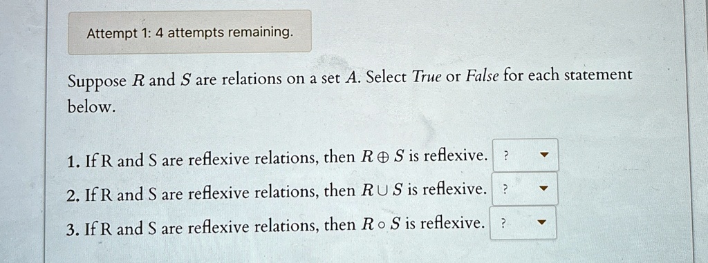Attempt 1: 4 attempts remaining.
Suppose R and S are relations on a set A. Select True or False for each statement
below.
1. If R and S are reflexive relations, then R ⊕ S is reflexive. 
2. If R and S are reflexive relations, then R ∪ S is reflexive. 
3. If R and S are reflexive relations, then R ∘ S is reflexive. 