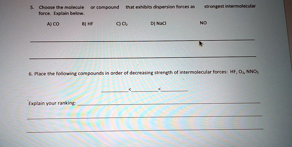 5. Choose the molecule or compound that exhibits dispersion forces as strongest intermolecular force. Explain below.

A) CO B) HF C) Cl2 D) NaCl NO

6. Place the following compounds in order of decreasing strength of intermolecular forces: HF, O2, NNO2

< <

Explain your ranking: