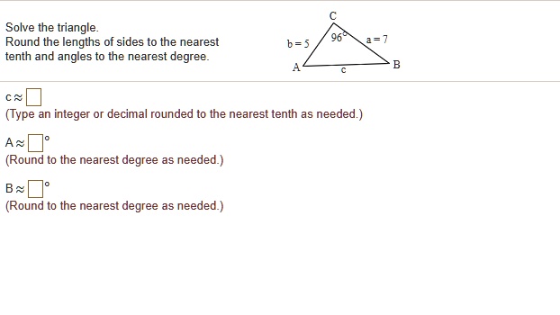 Solve the triangle.
Round the lengths of sides to the nearest tenth and angles to the nearest degree.
b = 5
a = 7
96°
c ?
(Type an integer or decimal rounded to the nearest tenth as needed.)
A ? °
(Round to the nearest degree as needed.)
B ? °
(Round to the nearest degree as needed.)