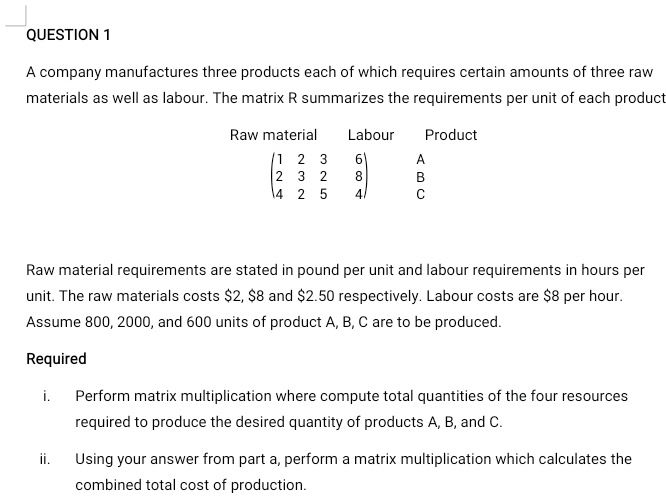 QUESTION 1

A company manufactures three products each of which requires certain amounts of three raw
materials as well as labour. The matrix R summarizes the requirements per unit of each product

Raw material  Labour  Product
(1 2 3  6)  A
(2 3 2  8)  B
(4 2 5  4)  C

Raw material requirements are stated in pound per unit and labour requirements in hours per
unit. The raw materials costs 2,8 and 2.50 respectively. Labour costs are8 per hour.
Assume 800, 2000, and 600 units of product A, B, C are to be produced.

Required

i. Perform matrix multiplication where compute total quantities of the four resources
required to produce the desired quantity of products A, B, and C.

ii. Using your answer from part a, perform a matrix multiplication which calculates the
combined total cost of production.