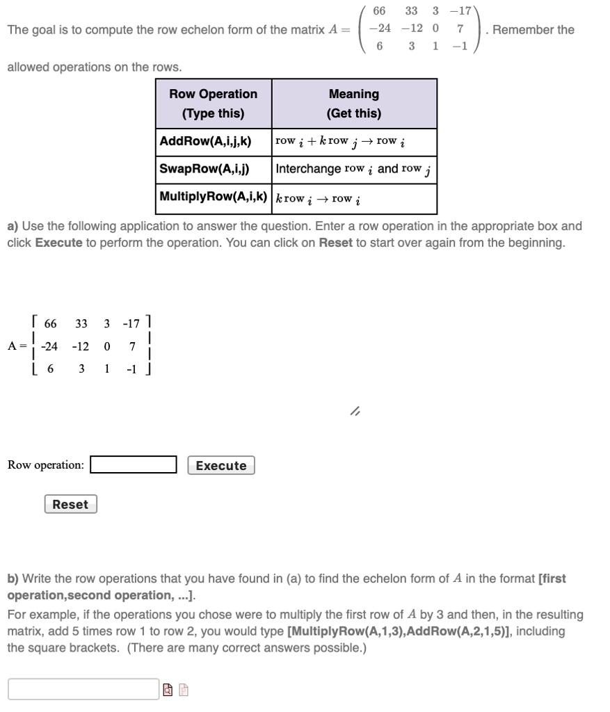 The goal is to compute the row echelon form of the matrix A = eginbmatrix 66     33     3     -17  -24     -12     0     7  6     3     1     -1 endbmatrix. Remember the allowed operations on the rows.

egintabular|l|l| hline
Row Operation  (Type this)     Meaning  (Get this) AddRow(A,i,j,k)     rowi + k cdot rowj 	o rowi SwapRow(A,i,j)     Interchange row i and row j MultiplyRow(A,i,k)     k cdot rowi 	o rowi endtabular

a) Use the following application to answer the question. Enter a row operation in the appropriate box and click Execute to perform the operation. You can click on Reset to start over again from the beginning.

A = eginbmatrix 66     33     3     -17  -24     -12     0     7  6     3     1     -1 endbmatrix

Row operation: 

Reset
Execute

b) Write the row operations that you have found in (a) to find the echelon form of A in the format [first operation, second operation, ...].
For example, if the operations you chose were to multiply the first row of A by 3 and then, in the resulting matrix, add 5 times row 1 to row 2, you would type [MultiplyRow(A,1,3), AddRow(A,2,1,5)], including the square brackets. (There are many correct answers possible.)