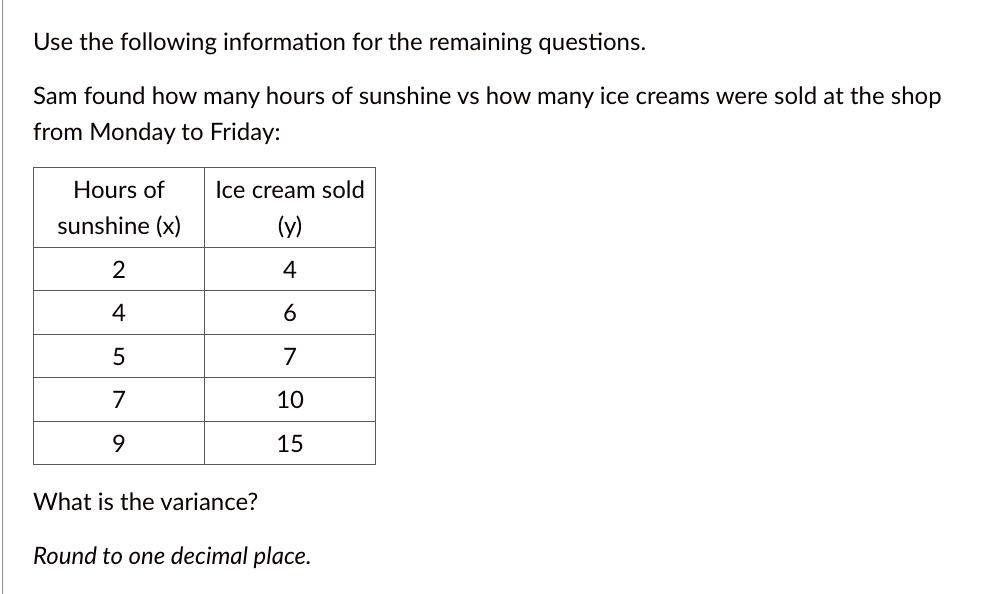 Use the following information for the remaining questions.
Sam found how many hours of sunshine vs how many ice creams were sold at the shop
from Monday to Friday:
Hours of
Ice cream sold
sunshine (x)
(y)
2
4
4
6
5
7
7
10
9
15
What is the variance?
Round to one decimal place.
